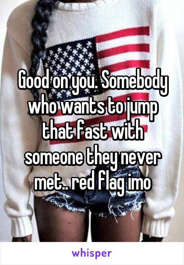 Good on you. Somebody who wants to jump that fast with someone they never met.. red flag imo