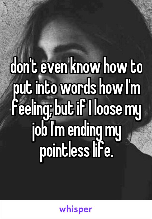 don't even know how to put into words how I'm feeling; but if I loose my job I'm ending my pointless life.