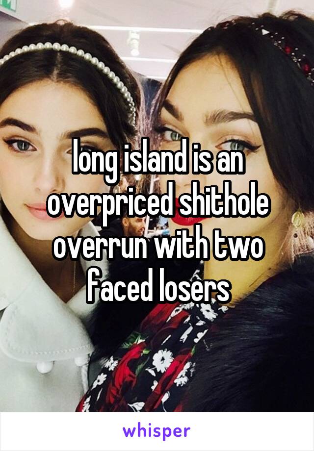 long island is an overpriced shithole overrun with two faced losers