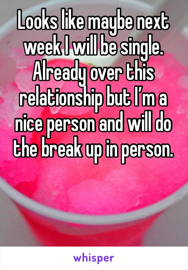 Looks like maybe next week I will be single. Already over this relationship but I’m a nice person and will do the break up in person. 