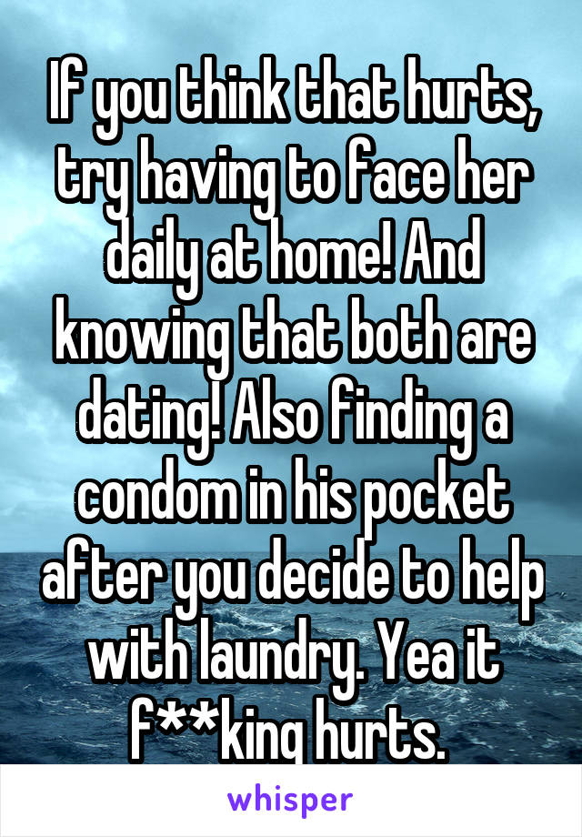 If you think that hurts, try having to face her daily at home! And knowing that both are dating! Also finding a condom in his pocket after you decide to help with laundry. Yea it f**king hurts. 