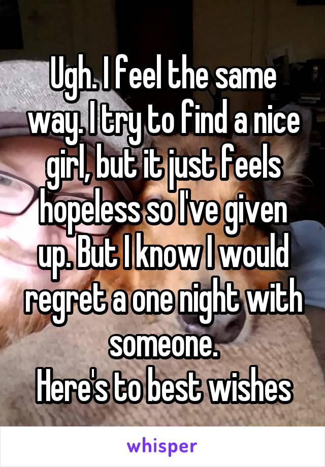 Ugh. I feel the same way. I try to find a nice girl, but it just feels hopeless so I've given up. But I know I would regret a one night with someone.
Here's to best wishes