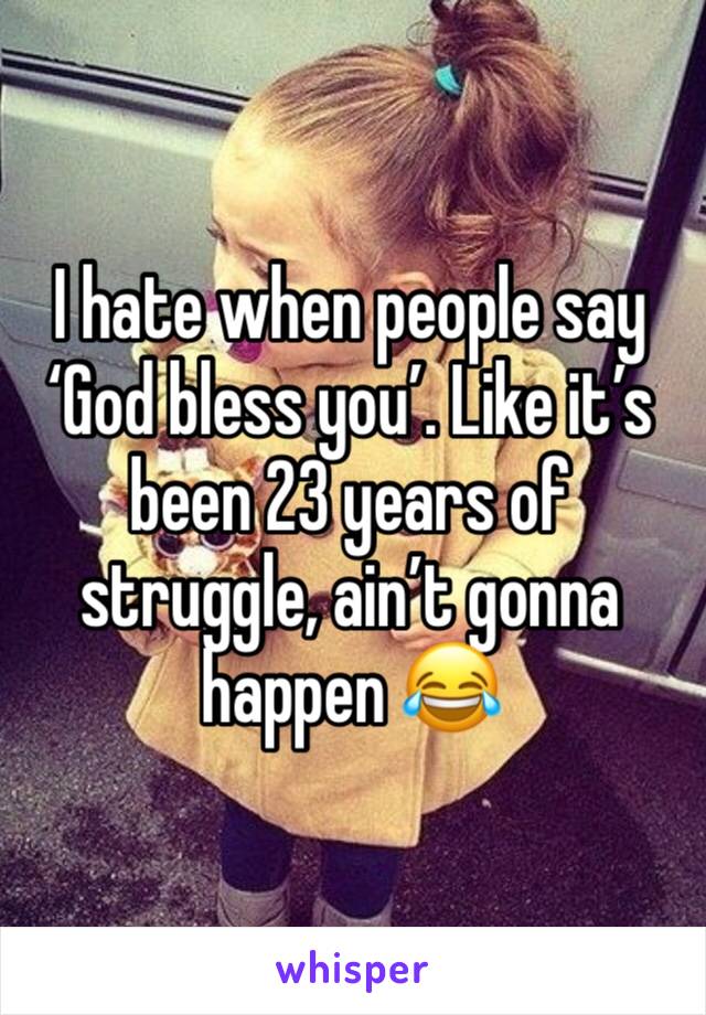 I hate when people say ‘God bless you’. Like it’s been 23 years of struggle, ain’t gonna happen 😂