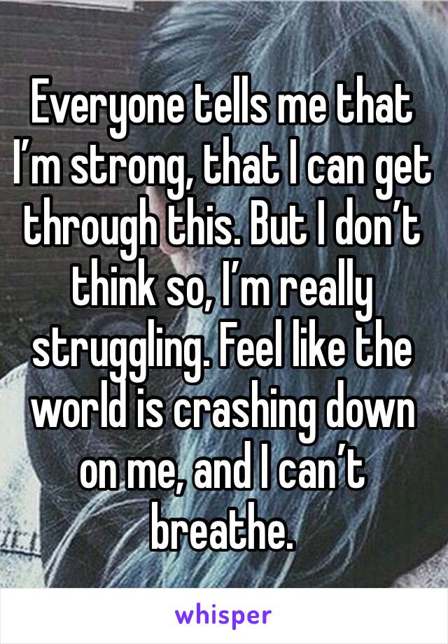Everyone tells me that I’m strong, that I can get through this. But I don’t think so, I’m really struggling. Feel like the world is crashing down on me, and I can’t breathe. 