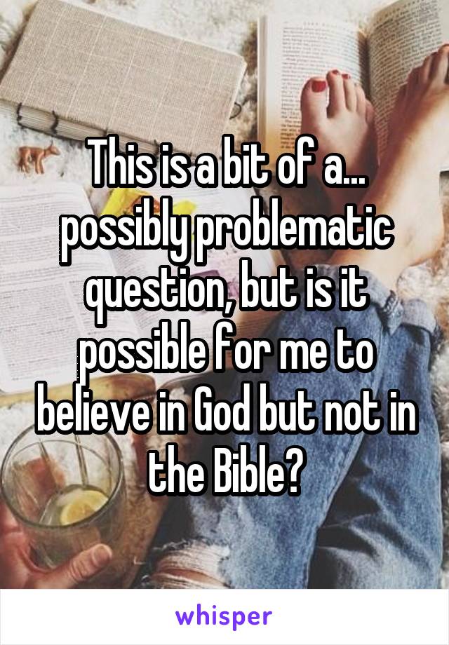 This is a bit of a... possibly problematic question, but is it possible for me to believe in God but not in the Bible?