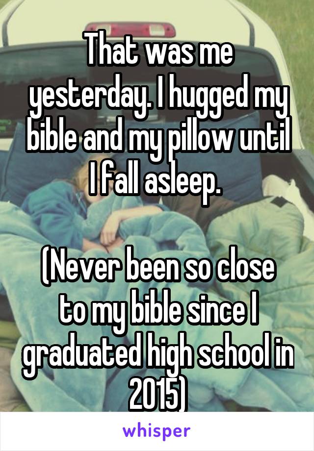 That was me yesterday. I hugged my bible and my pillow until I fall asleep. 

(Never been so close to my bible since I graduated high school in 2015)