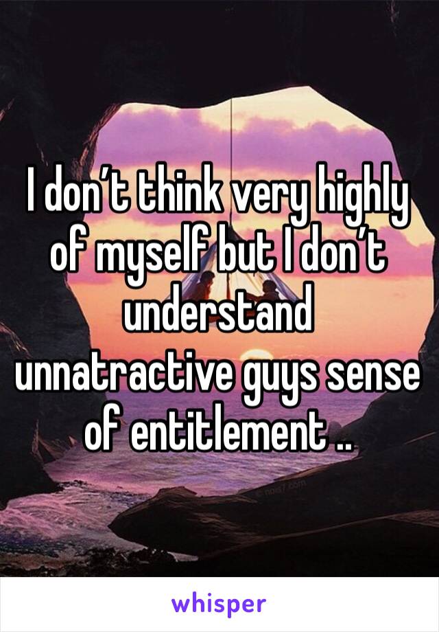 I don’t think very highly of myself but I don’t understand unnatractive guys sense of entitlement ..