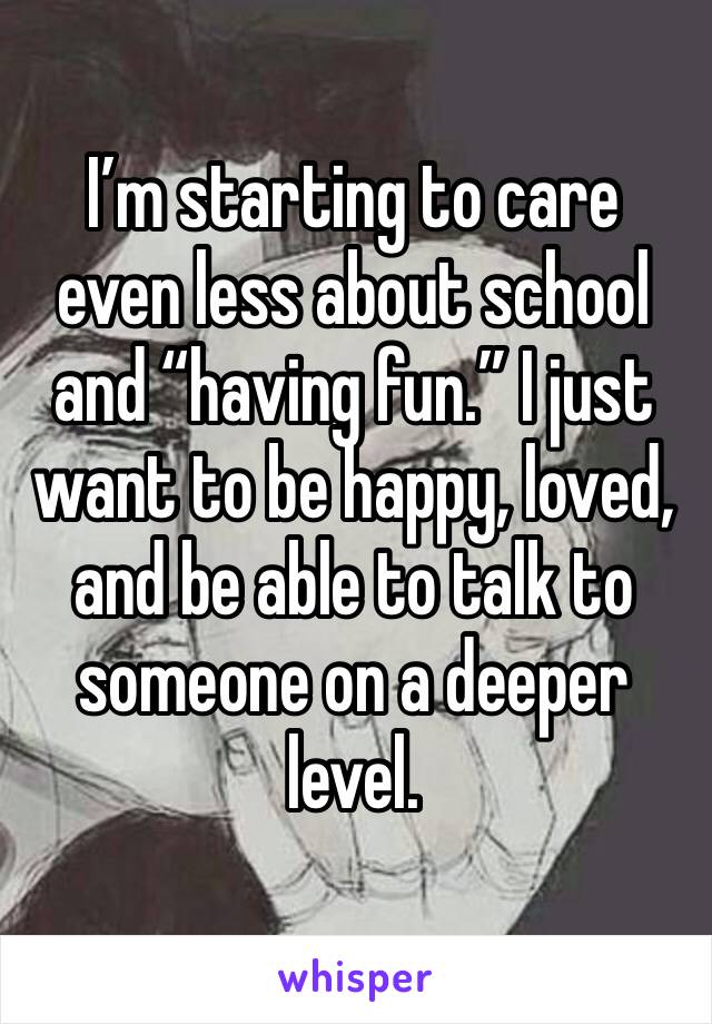 I’m starting to care even less about school and “having fun.” I just want to be happy, loved, and be able to talk to someone on a deeper level.