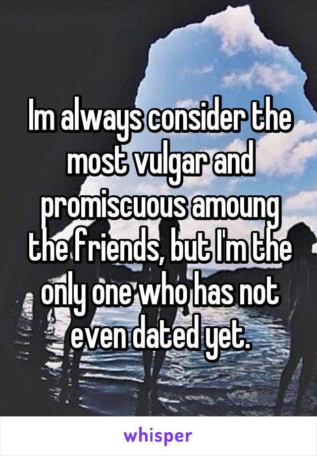 Im always consider the most vulgar and promiscuous amoung the friends, but I'm the only one who has not even dated yet.