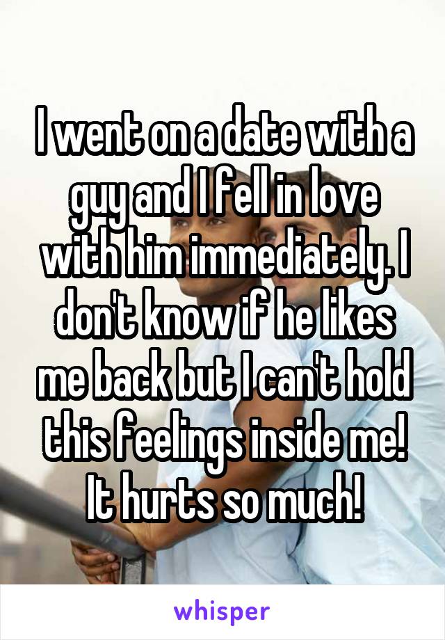I went on a date with a guy and I fell in love with him immediately. I don't know if he likes me back but I can't hold this feelings inside me! It hurts so much!