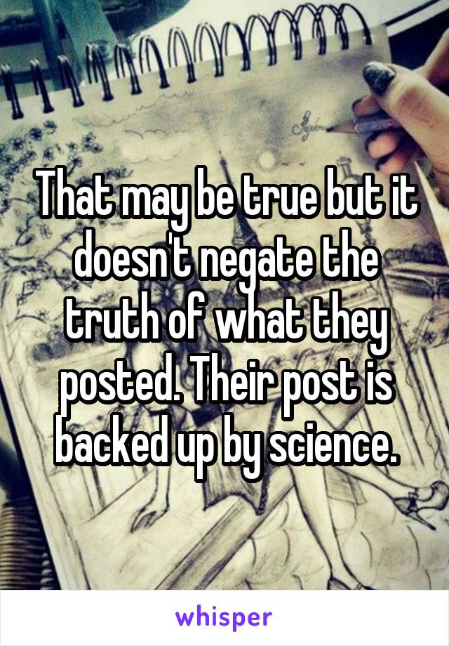 That may be true but it doesn't negate the truth of what they posted. Their post is backed up by science.