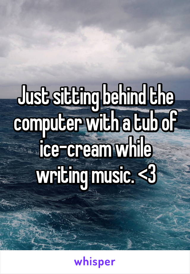Just sitting behind the computer with a tub of ice-cream while writing music. <3