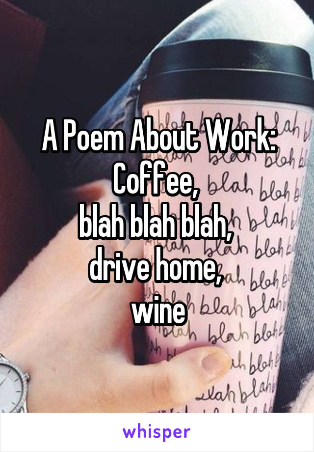 A Poem About Work:
Coffee, 
blah blah blah, 
drive home, 
wine