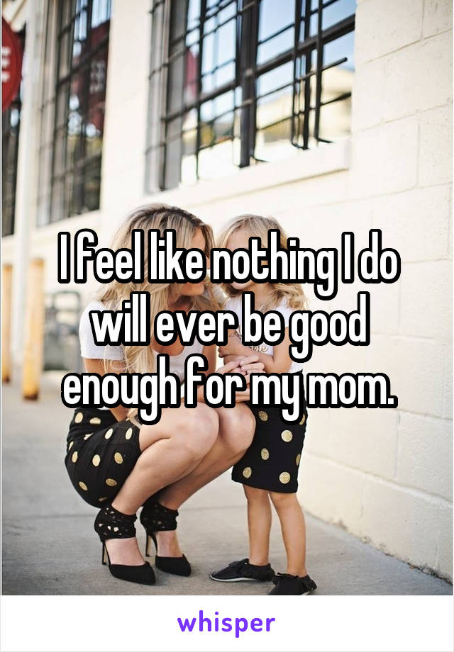I feel like nothing I do will ever be good enough for my mom.