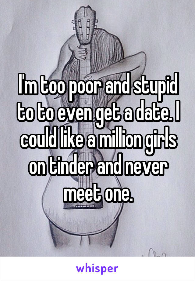 I'm too poor and stupid to to even get a date. I could like a million girls on tinder and never meet one.