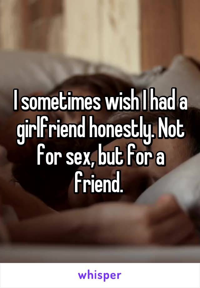 I sometimes wish I had a girlfriend honestly. Not for sex, but for a friend. 