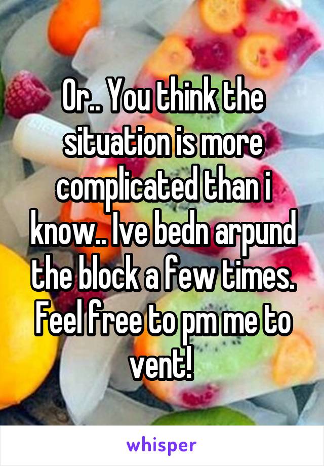 Or.. You think the situation is more complicated than i know.. Ive bedn arpund the block a few times. Feel free to pm me to vent! 