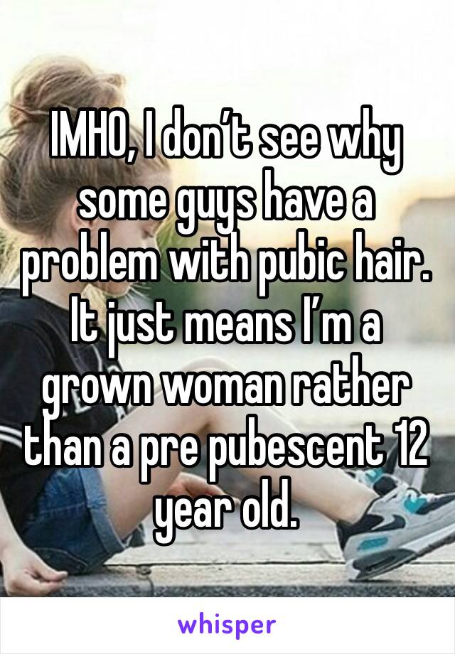 IMHO, I don’t see why some guys have a problem with pubic hair. It just means I’m a grown woman rather than a pre pubescent 12 year old.