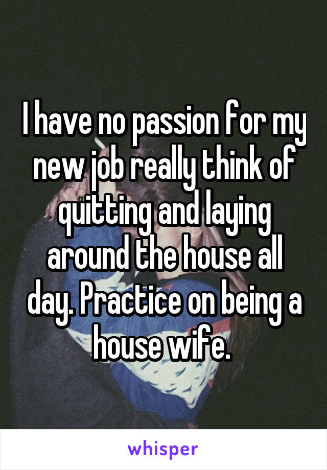 I have no passion for my new job really think of quitting and laying around the house all day. Practice on being a house wife. 