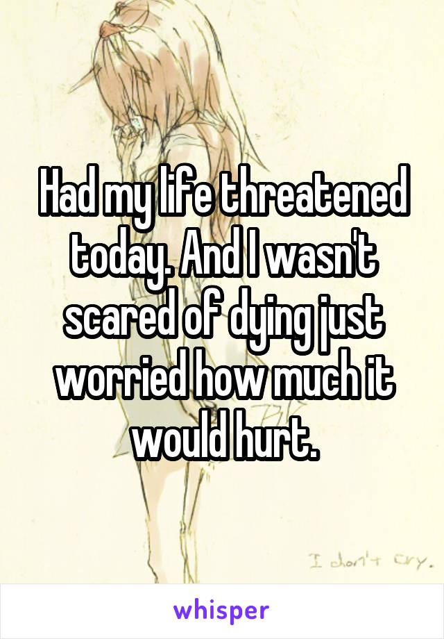 Had my life threatened today. And I wasn't scared of dying just worried how much it would hurt.