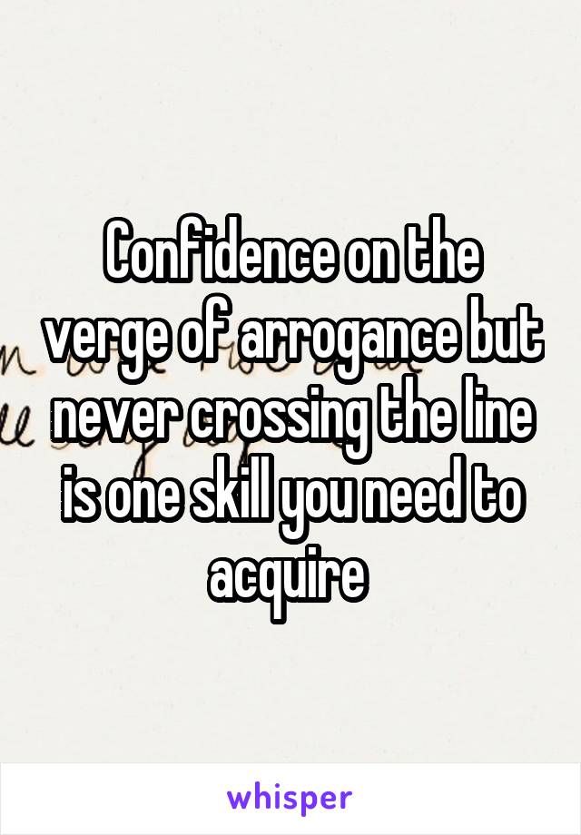 Confidence on the verge of arrogance but never crossing the line is one skill you need to acquire 