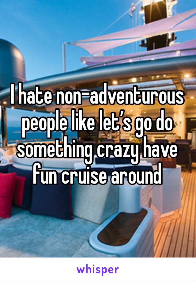 I hate non-adventurous people like let’s go do something crazy have fun cruise around