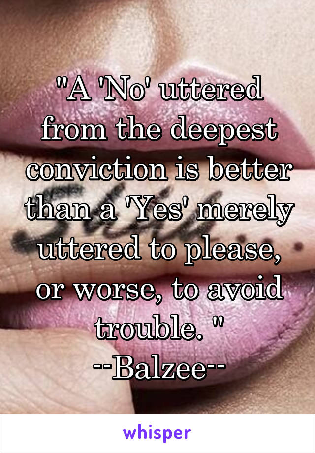 "A 'No' uttered from the deepest conviction is better than a 'Yes' merely uttered to please, or worse, to avoid trouble. "
--Balzee--