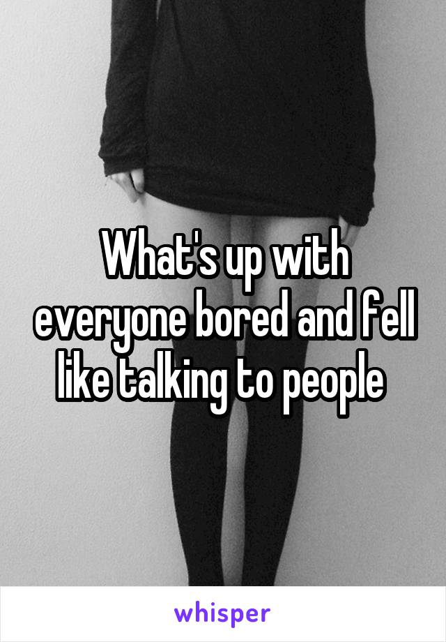 What's up with everyone bored and fell like talking to people 