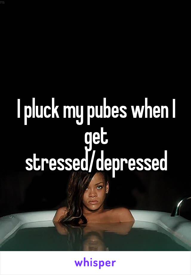 I pluck my pubes when I get stressed/depressed