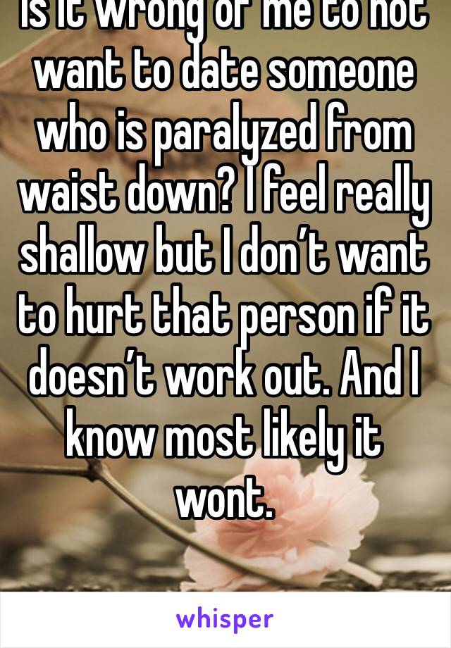 Is it wrong of me to not want to date someone who is paralyzed from waist down? I feel really shallow but I don’t want to hurt that person if it doesn’t work out. And I know most likely it wont.