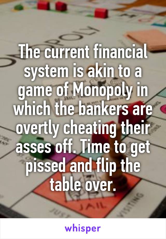 The current financial system is akin to a game of Monopoly in which the bankers are overtly cheating their asses off. Time to get pissed and flip the table over.