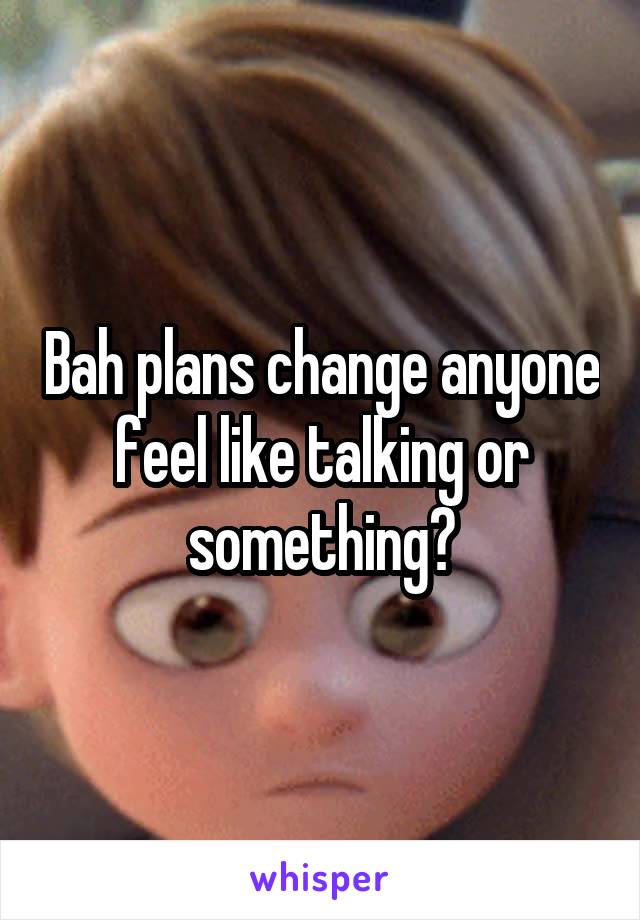 Bah plans change anyone feel like talking or something?
