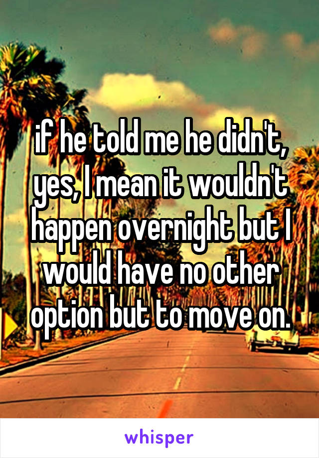 if he told me he didn't, yes, I mean it wouldn't happen overnight but I would have no other option but to move on.