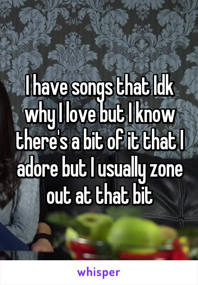 I have songs that Idk why I love but I know there's a bit of it that I adore but I usually zone out at that bit