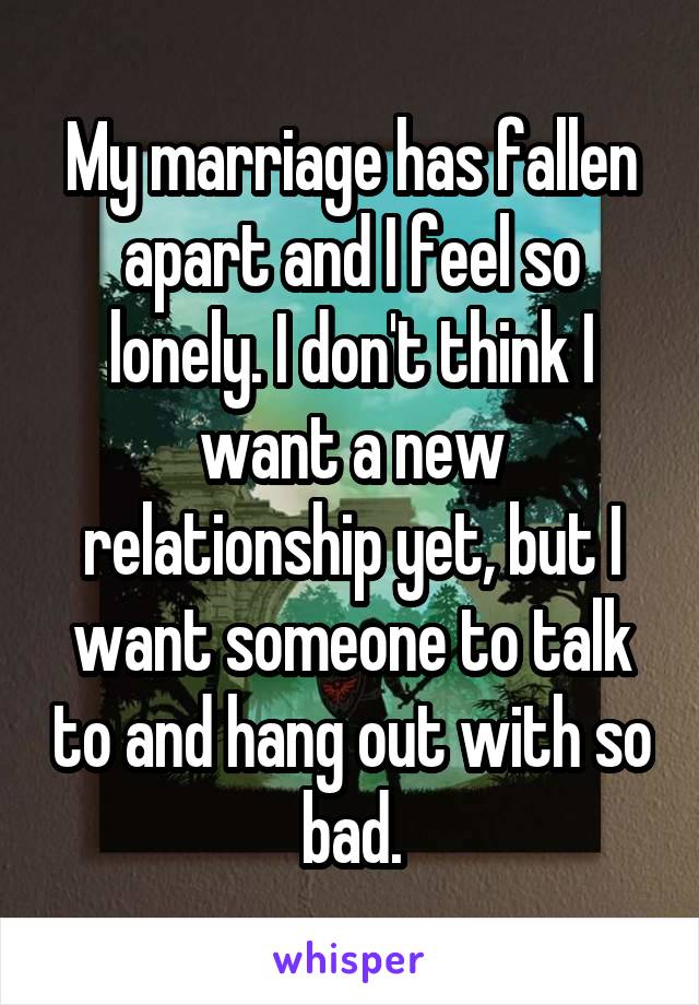 My marriage has fallen apart and I feel so lonely. I don't think I want a new relationship yet, but I want someone to talk to and hang out with so bad.