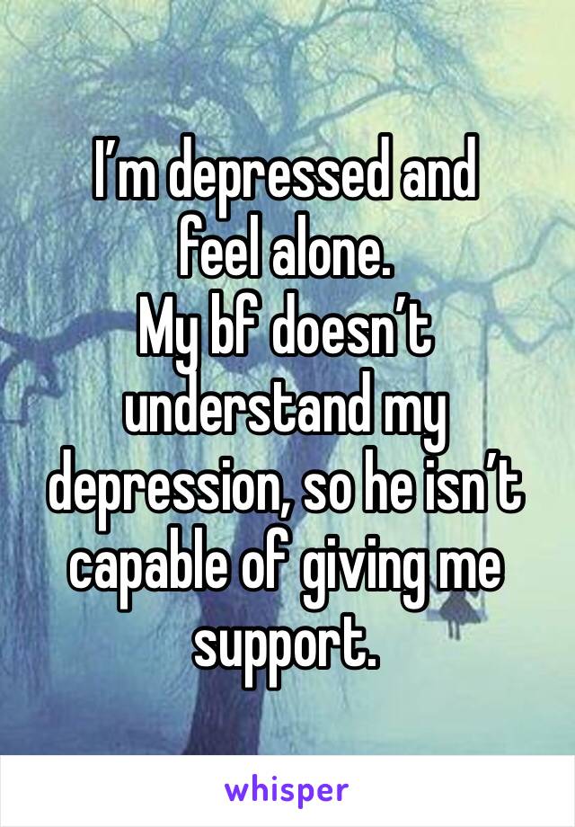 I’m depressed and feel alone. 
My bf doesn’t understand my depression, so he isn’t capable of giving me support.