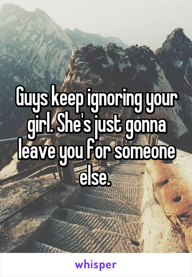 Guys keep ignoring your girl. She's just gonna leave you for someone else. 