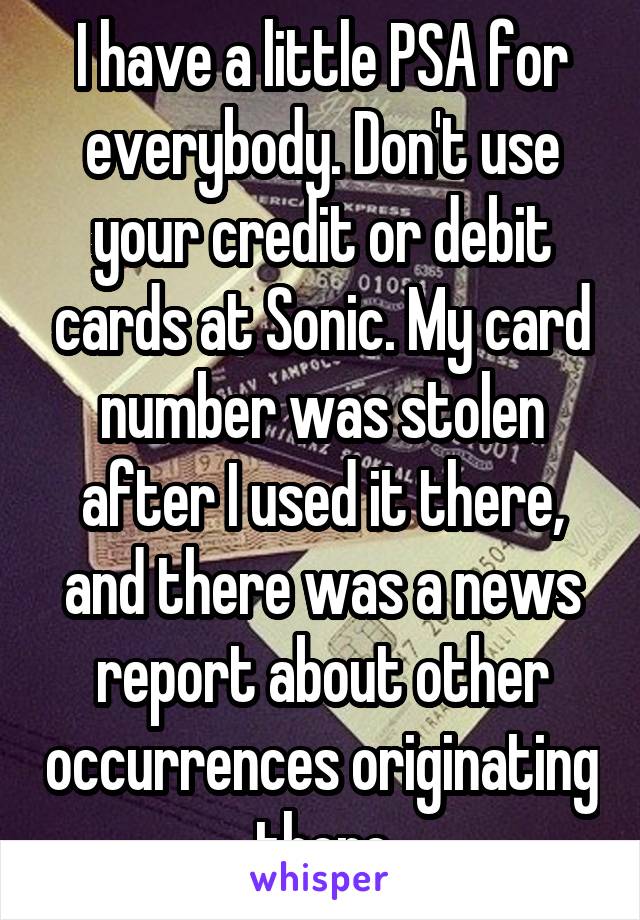 I have a little PSA for everybody. Don't use your credit or debit cards at Sonic. My card number was stolen after I used it there, and there was a news report about other occurrences originating there