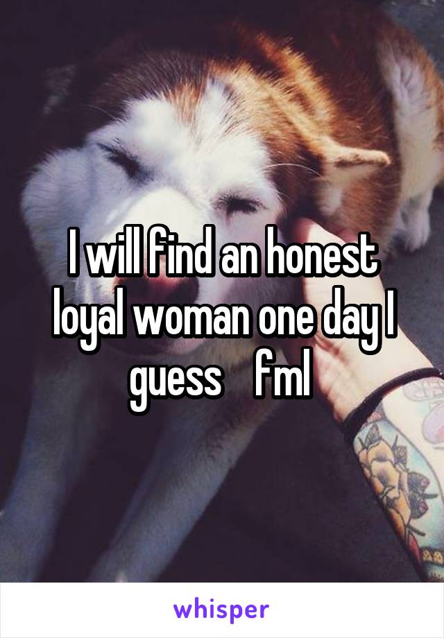 I will find an honest loyal woman one day I guess    fml 