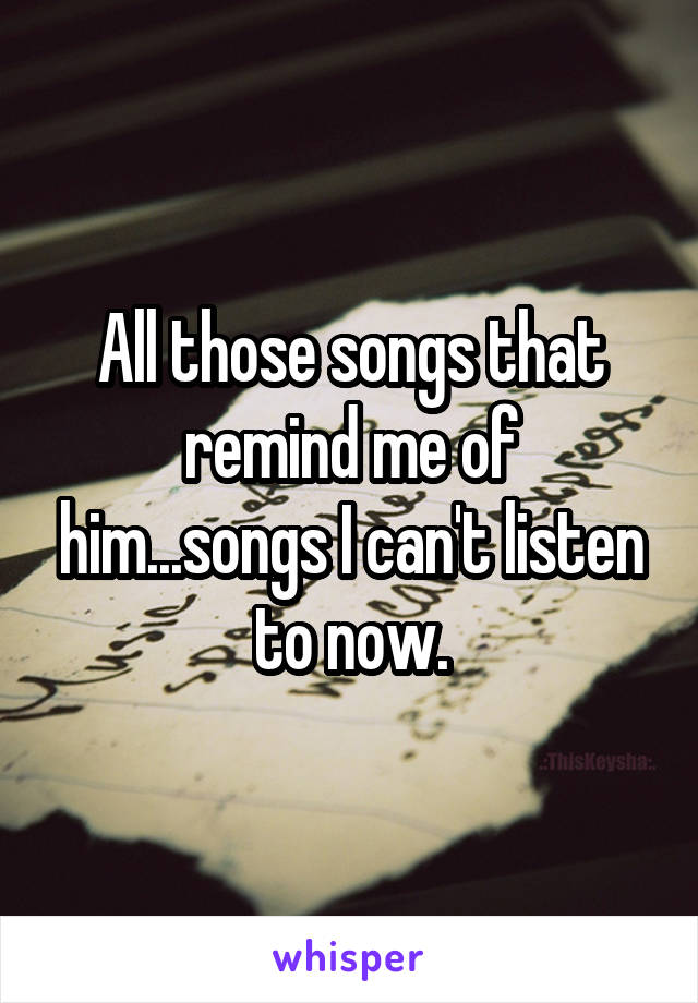 All those songs that remind me of him...songs I can't listen to now.