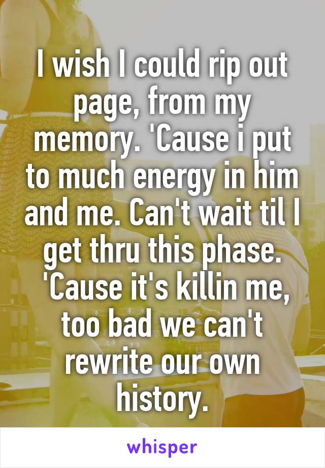 I wish I could rip out page, from my memory. 'Cause i put to much energy in him and me. Can't wait til I get thru this phase.
 'Cause it's killin me, too bad we can't rewrite our own history.