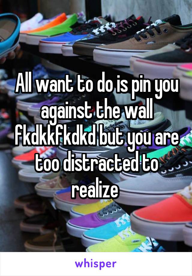 All want to do is pin you against the wall fkdkkfkdkd but you are too distracted to realize 