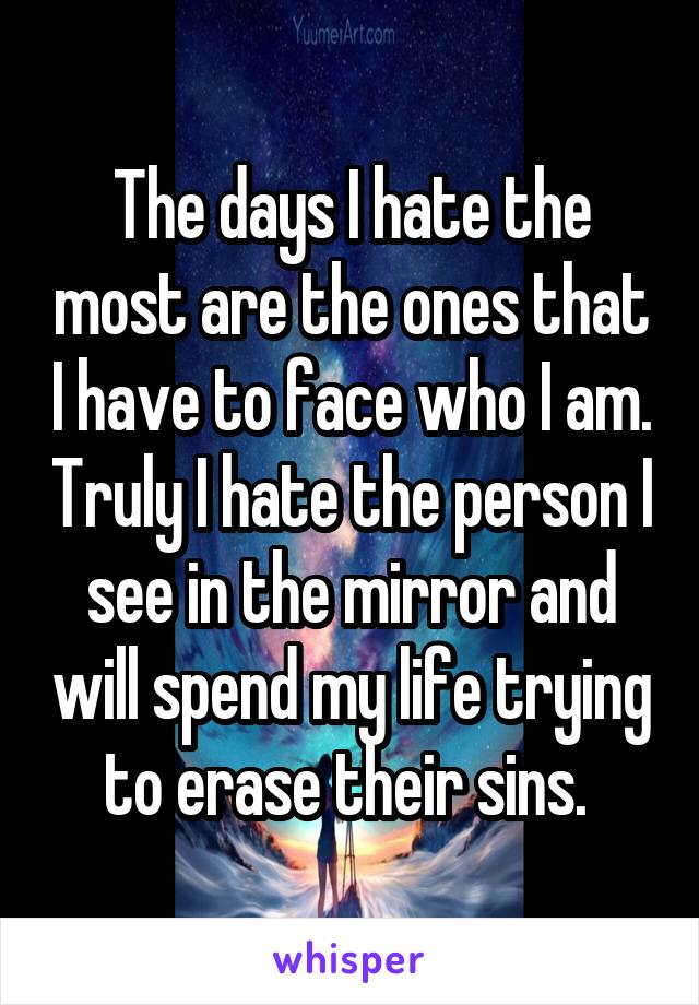 The days I hate the most are the ones that I have to face who I am. Truly I hate the person I see in the mirror and will spend my life trying to erase their sins. 