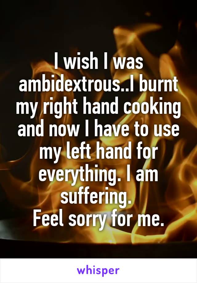 I wish I was ambidextrous..I burnt my right hand cooking and now I have to use my left hand for everything. I am suffering. 
Feel sorry for me.