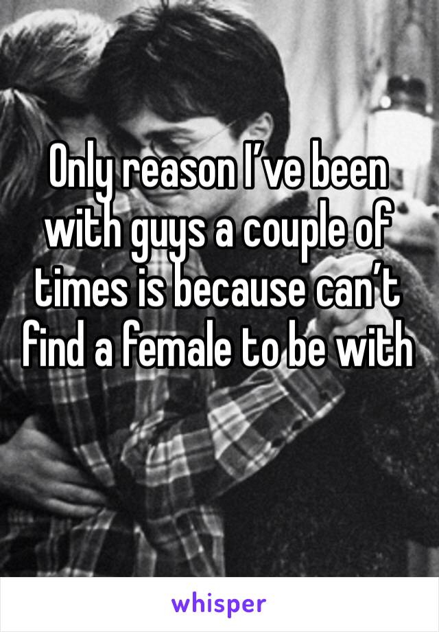 Only reason I’ve been with guys a couple of times is because can’t find a female to be with 