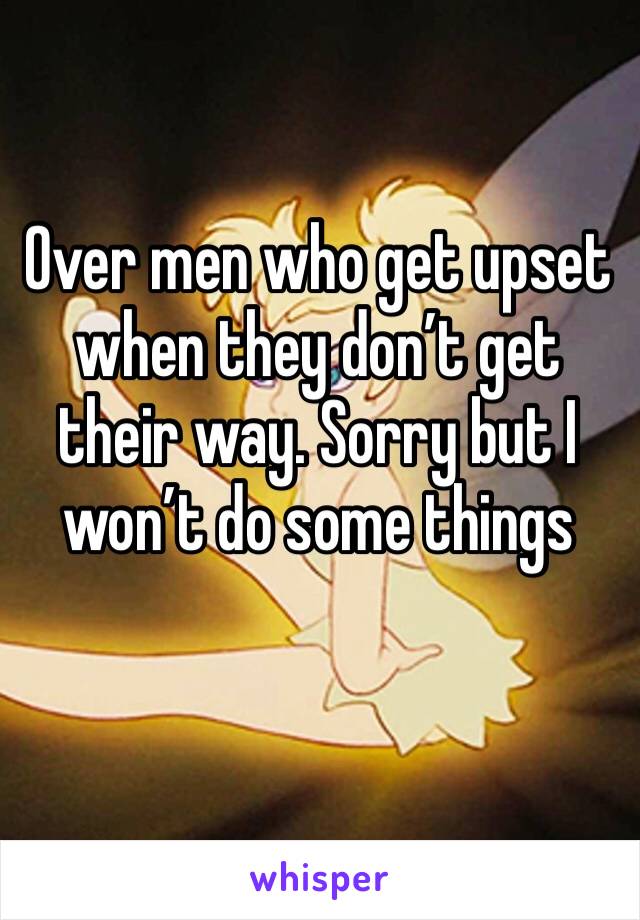 Over men who get upset when they don’t get their way. Sorry but I won’t do some things 