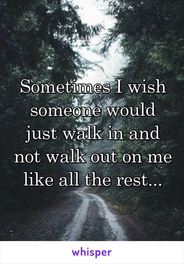 Sometimes I wish someone would just walk in and not walk out on me like all the rest...
