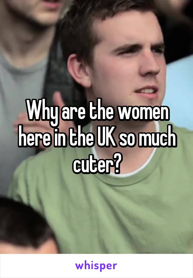 Why are the women here in the UK so much cuter?