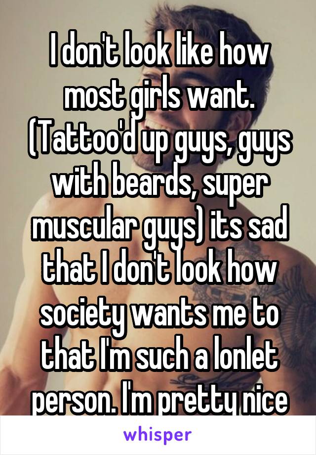 I don't look like how most girls want. (Tattoo'd up guys, guys with beards, super muscular guys) its sad that I don't look how society wants me to that I'm such a lonlet person. I'm pretty nice