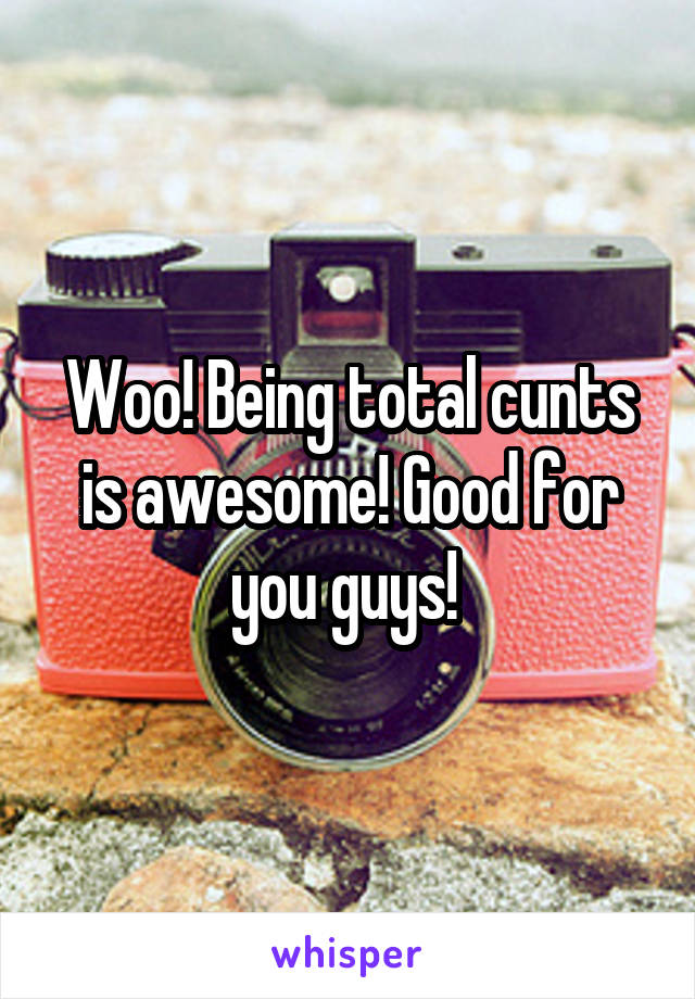 Woo! Being total cunts is awesome! Good for you guys! 